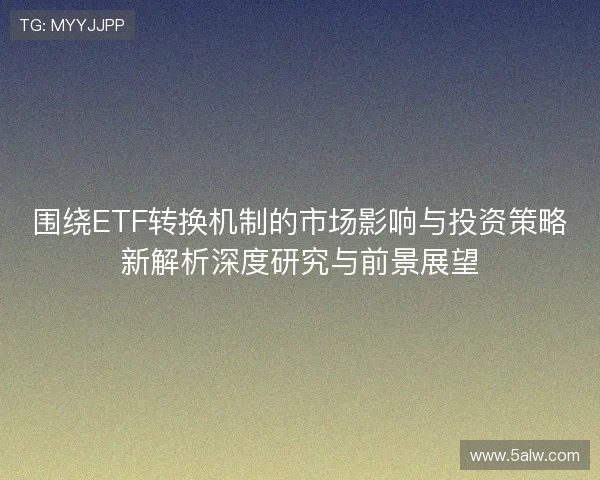 围绕ETF转换机制的市场影响与投资策略新解析深度研究与前景展望